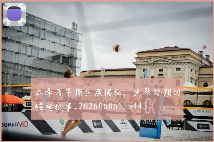 本泽马早期生涯揭秘：里昂时期的崛起故事_20260606153443
