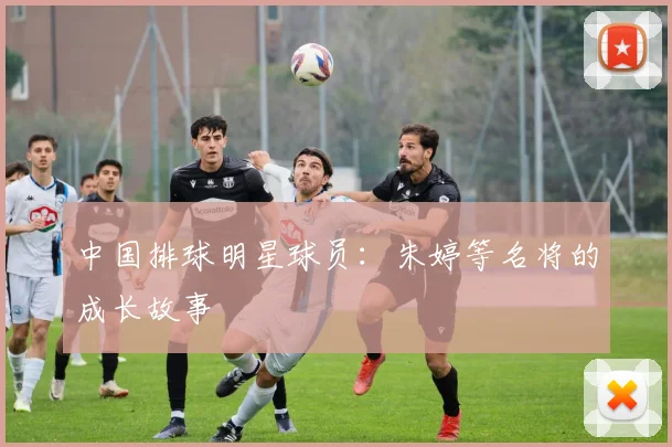 中国排球明星球员：朱婷等名将的成长故事