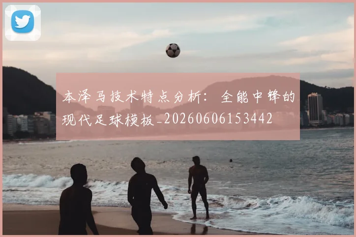 本泽马技术特点分析：全能中锋的现代足球模板_20260606153442