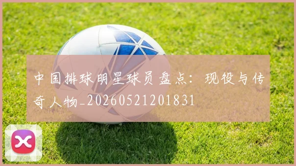 中国排球明星球员盘点：现役与传奇人物_20260521201831