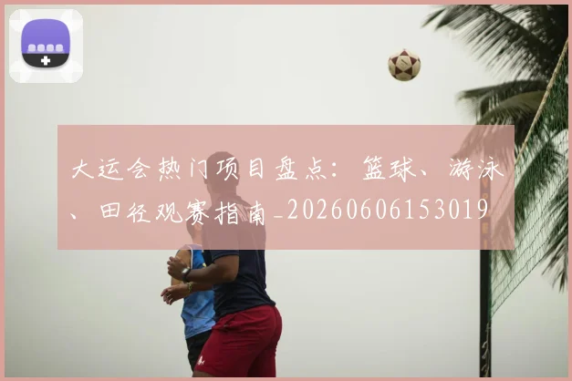 大运会热门项目盘点：篮球、游泳、田径观赛指南_20260606153019