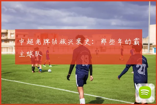 中超老牌劲旅兴衰史:那些年的霸主球队