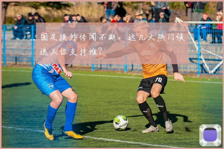 国足换帅传闻不断，这几大热门候选人你支持谁？