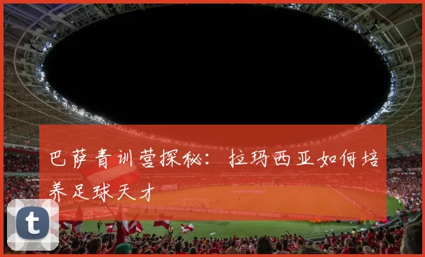 巴萨青训营探秘：拉玛西亚如何培养足球天才