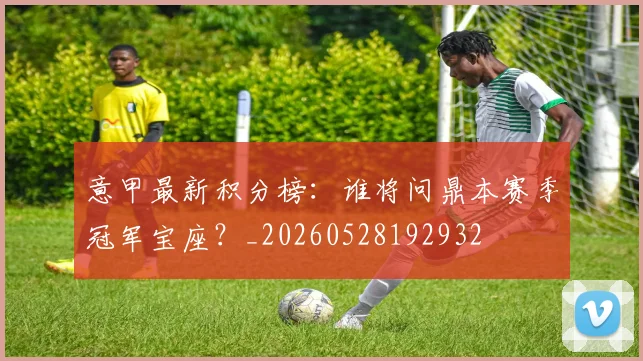 意甲最新积分榜：谁将问鼎本赛季冠军宝座？_20260528192932
