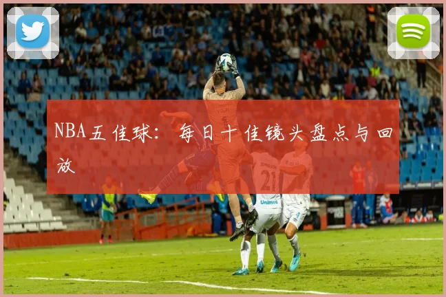 NBA五佳球：每日十佳镜头盘点与回放