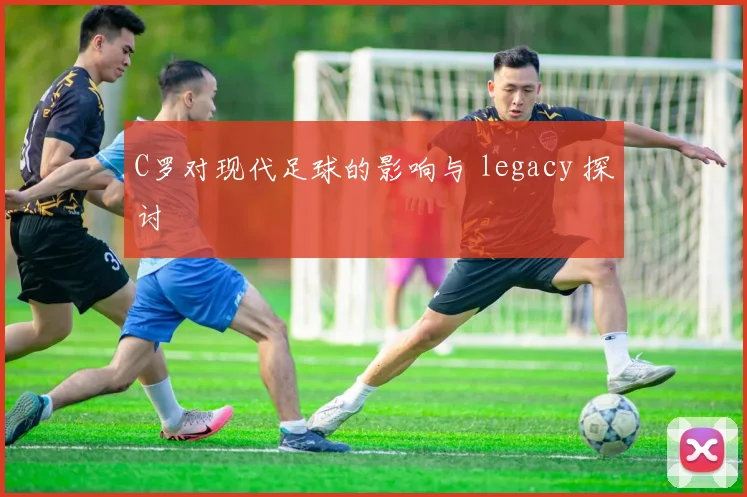 C罗对现代足球的影响与 legacy 探讨