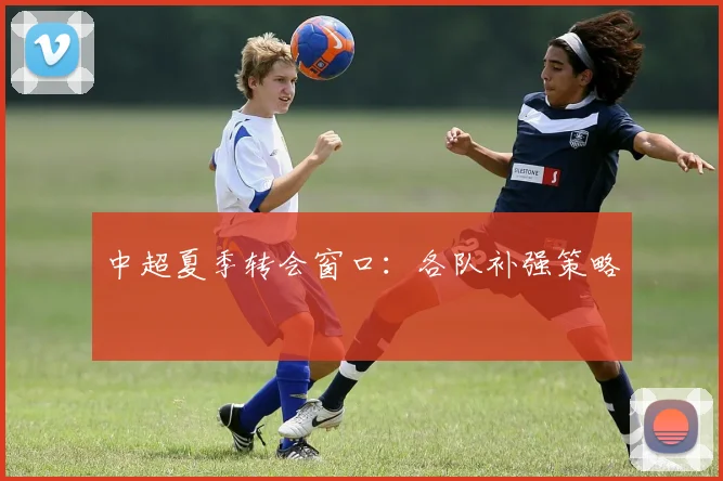 中超夏季转会窗口：各队补强策略