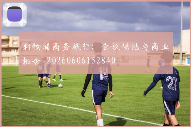 利物浦商务旅行：会议场地与商业机会_20260606152840