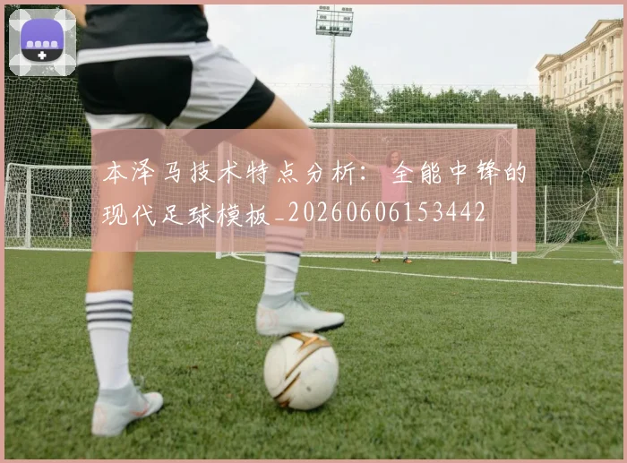 本泽马技术特点分析：全能中锋的现代足球模板_20260606153442