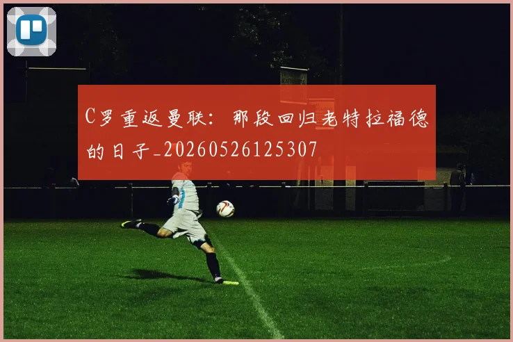 C罗重返曼联：那段回归老特拉福德的日子_20260526125307