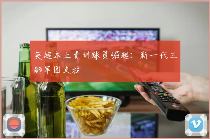 英超本土青训球员崛起：新一代三狮军团支柱